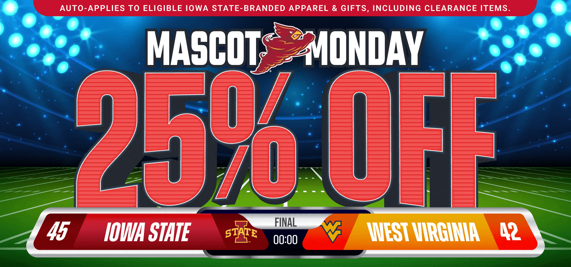 Auto-applies to eligible Iowa State-branded apparel & gifts, including clearance items. • 25% OFF Mascot Monday • Iowa State 45 - 42 West Virginia